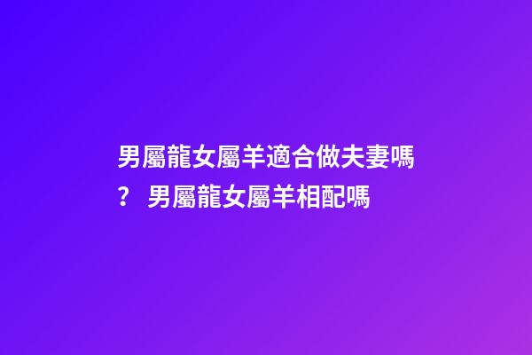男屬龍女屬羊適合做夫妻嗎？ 男屬龍女屬羊相配嗎-第1張-觀點(diǎn)-玄機(jī)派